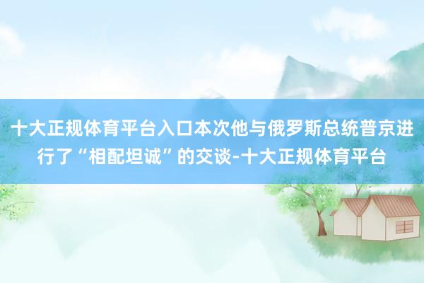 十大正规体育平台入口本次他与俄罗斯总统普京进行了“相配坦诚”的交谈-十大正规体育平台