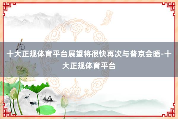 十大正规体育平台展望将很快再次与普京会晤-十大正规体育平台