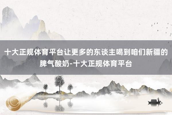 十大正规体育平台让更多的东谈主喝到咱们新疆的脾气酸奶-十大正