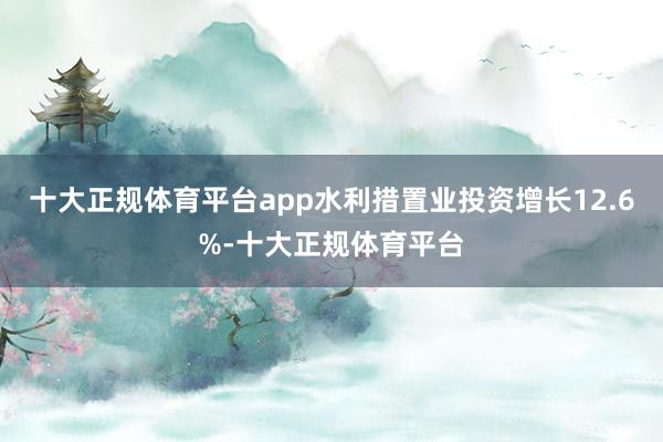 十大正规体育平台app水利措置业投资增长12.6%-十大正规