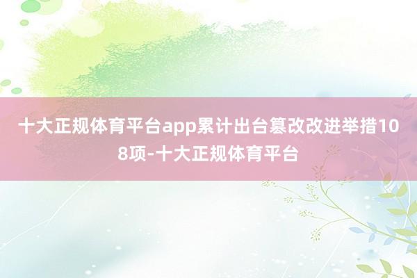 十大正规体育平台app累计出台篡改改进举措108项-十大正规