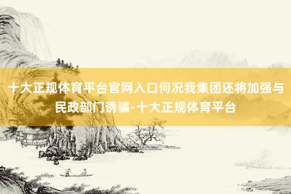 十大正规体育平台官网入口何况我集团还将加强与民政部门诱骗-十