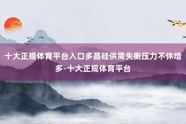 十大正规体育平台入口多晶硅供需失衡压力不休增多-十大正规体育