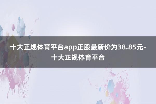 十大正规体育平台app正股最新价为38.85元-十大正规体育