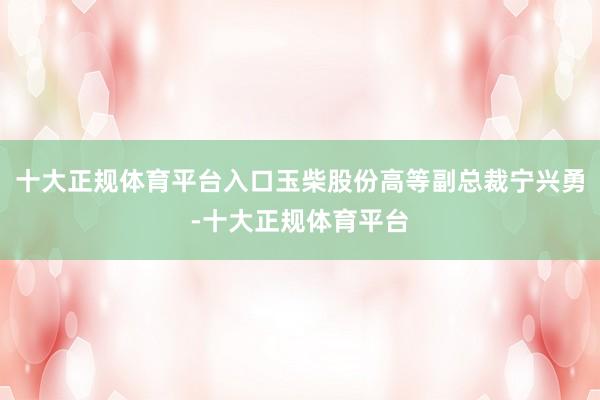 十大正规体育平台入口玉柴股份高等副总裁宁兴勇-十大正规体育平 十大正规体育平台入口玉柴股份高等副总裁宁兴勇-十大正规体育平