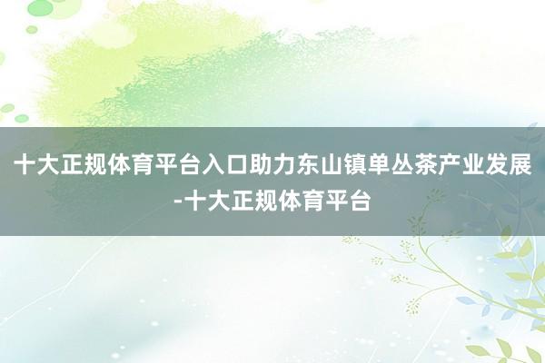 十大正规体育平台入口助力东山镇单丛茶产业发展-十大正规体育平台