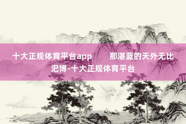 十大正规体育平台app        那湛蓝的天外无比汜博-