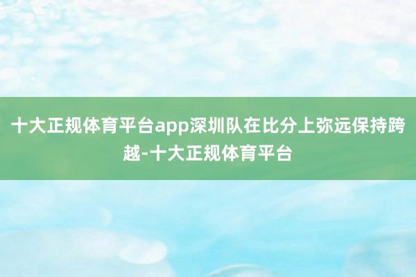 十大正规体育平台app深圳队在比分上弥远保持跨越-十大正规体