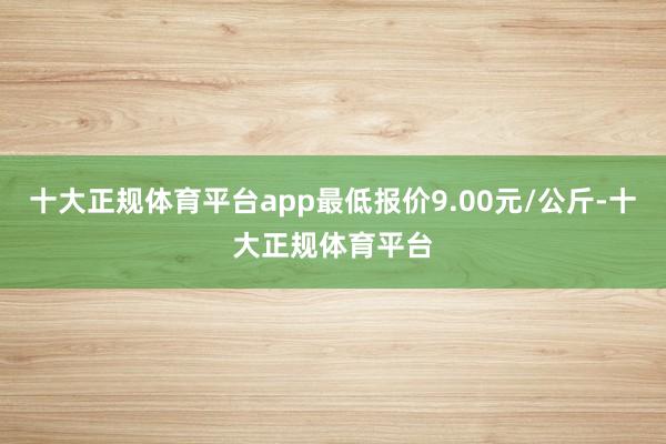 十大正规体育平台app最低报价9.00元/公斤-十大正规体育