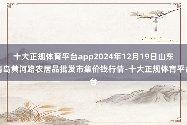 十大正规体育平台app2024年12月19日山东青岛黄河路农居品批发市集价钱行情-十大正规体育平台