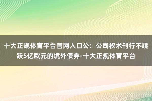 十大正规体育平台官网入口公:公司权术刊行不跳跃5亿欧元的境外债券-十大正规体育平台