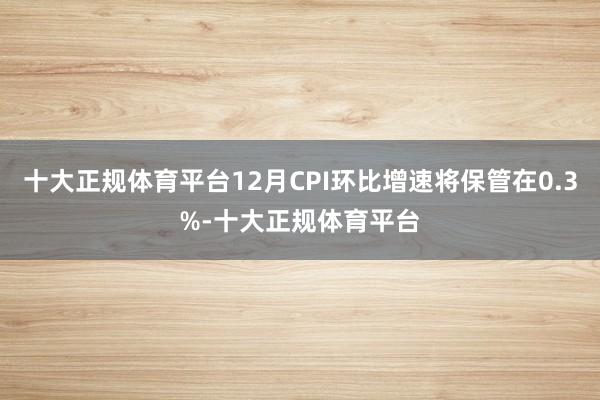十大正规体育平台12月CPI环比增速将保管在0.3%-十大正