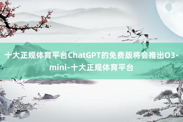 十大正规体育平台ChatGPT的免费版将会推出O3-mini