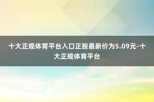 十大正规体育平台入口正股最新价为5.09元-十大正规体育平台
