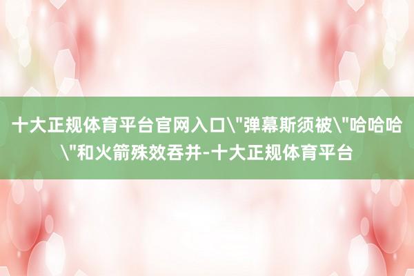 十大正规体育平台官网入口＂弹幕斯须被＂哈哈哈＂和火箭殊效吞并