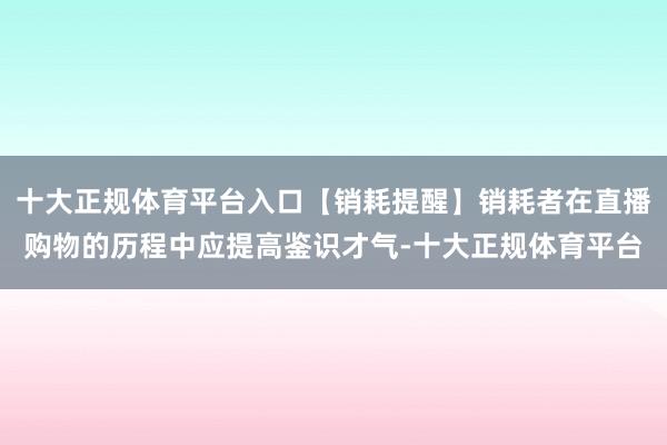 十大正规体育平台入口【销耗提醒】销耗者在直播购物的历程中应提高鉴识才气-十大正规体育平台