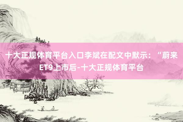 十大正规体育平台入口　　李斌在配文中默示：“蔚来ET9上市后