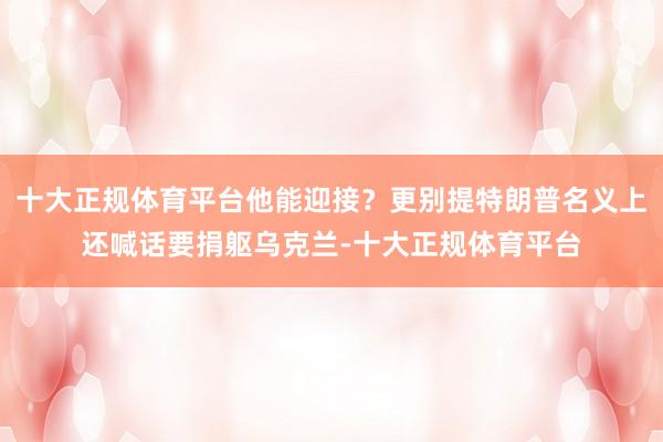 十大正规体育平台他能迎接？更别提特朗普名义上还喊话要捐躯乌克