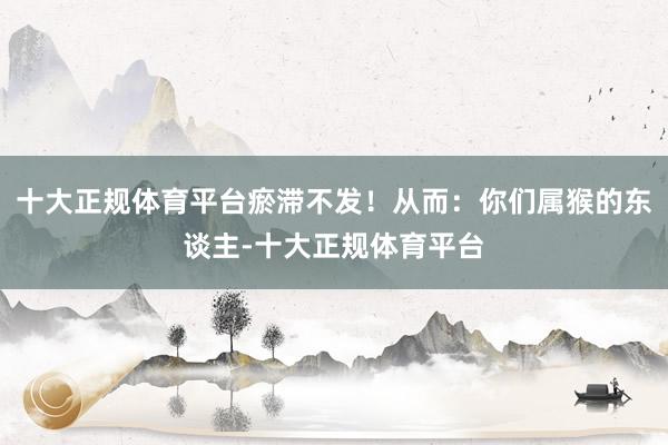 十大正规体育平台瘀滞不发！从而：你们属猴的东谈主-十大正规体