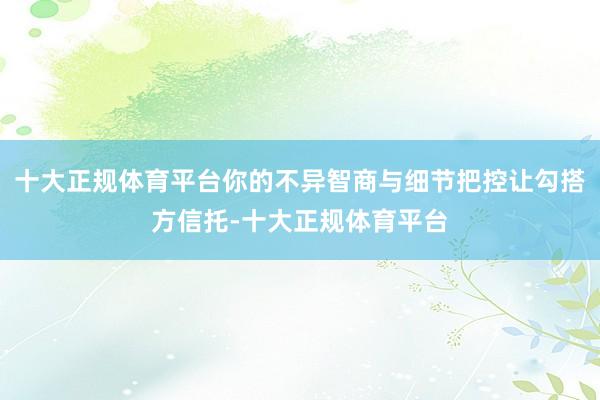 十大正规体育平台你的不异智商与细节把控让勾搭方信托-十大正规