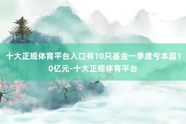 十大正规体育平台入口有10只基金一季度亏本超10亿元-十大正