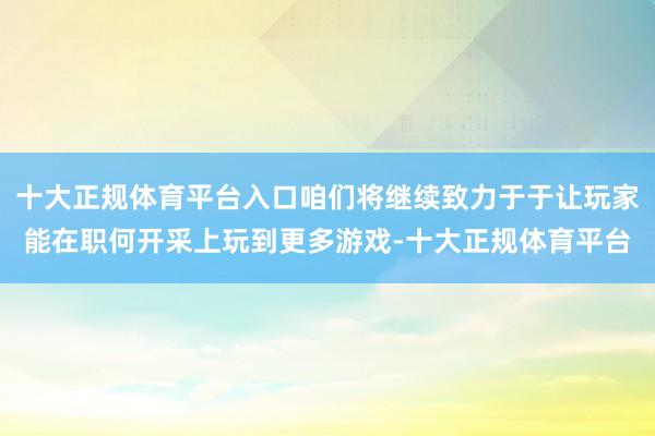 十大正规体育平台入口咱们将继续致力于于让玩家能在职何开采上玩