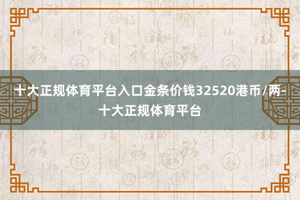 十大正规体育平台入口金条价钱32520港币/两-十大正规体育平台