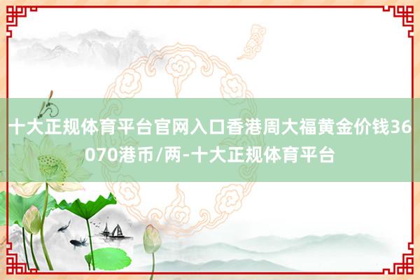 十大正规体育平台官网入口香港周大福黄金价钱36070港币/两-十大正规体育平台