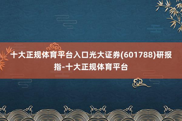 十大正规体育平台入口光大证券(601788)研报指-十大正规