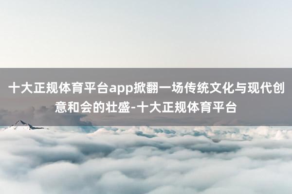 十大正规体育平台app掀翻一场传统文化与现代创意和会的壮盛-