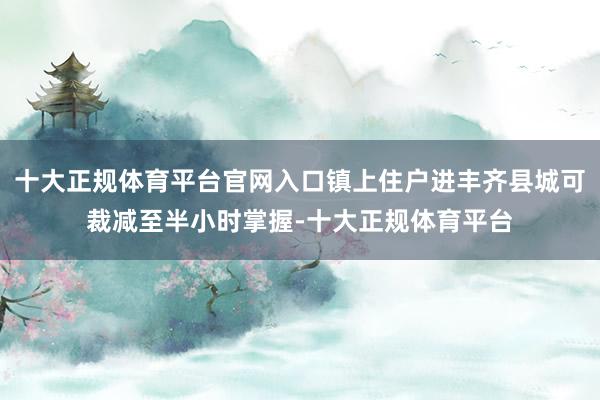 十大正规体育平台官网入口镇上住户进丰齐县城可裁减至半小时掌握