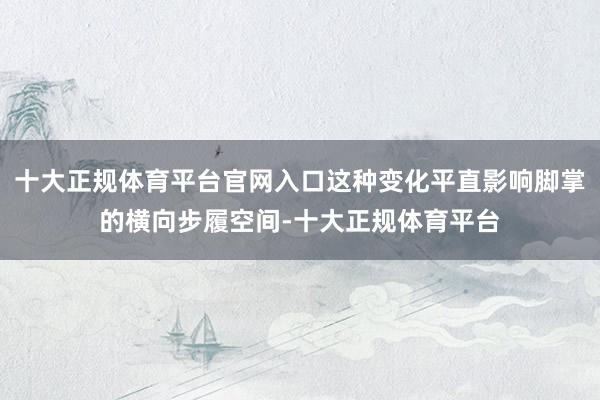 十大正规体育平台官网入口这种变化平直影响脚掌的横向步履空间-十大正规体育平台