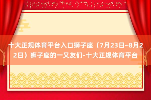 十大正规体育平台入口狮子座（7月23日~8月22日）狮子座的