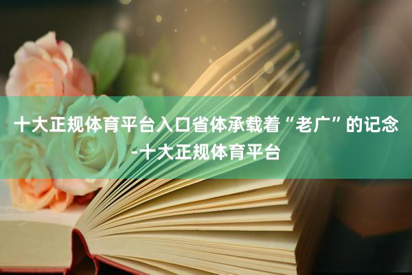 十大正规体育平台入口省体承载着“老广”的记念-十大正规体育平台