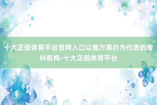 十大正规体育平台官网入口以雅方筹办为代表的专科机构-十大正规体育平台