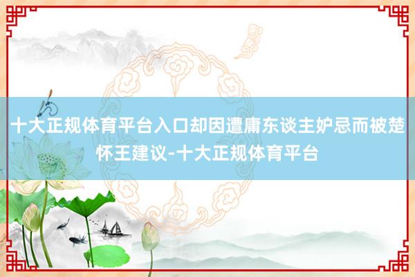 十大正规体育平台入口却因遭庸东谈主妒忌而被楚怀王建议-十大正规体育平台