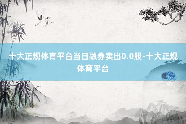 十大正规体育平台当日融券卖出0.0股-十大正规体育平台