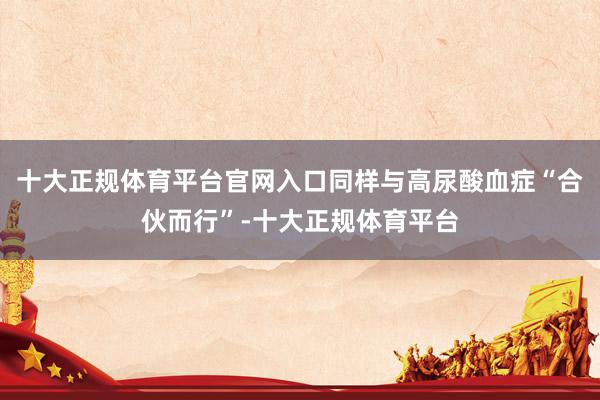十大正规体育平台官网入口同样与高尿酸血症“合伙而行”-十大正