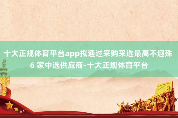 十大正规体育平台app拟通过采购采选最高不迥殊 6 家中选供