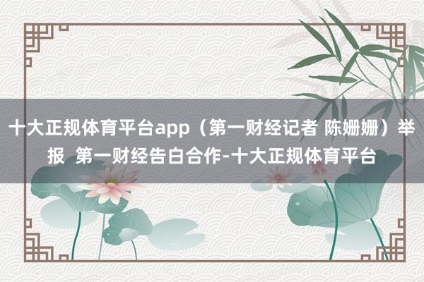 十大正规体育平台app（第一财经记者 陈姗姗）举报  第一财