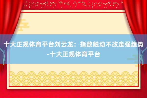 十大正规体育平台刘云龙：指数触动不改走强趋势-十大正规体育平