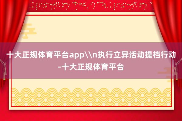 十大正规体育平台app\n执行立异活动提档行动-十大正规体育平台