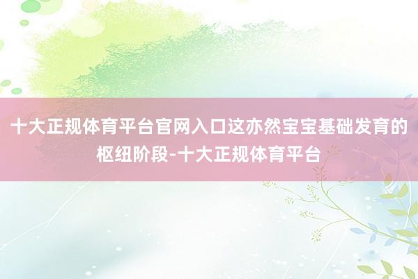 十大正规体育平台官网入口这亦然宝宝基础发育的枢纽阶段-十大正
