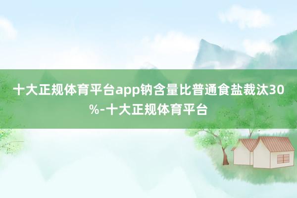 十大正规体育平台app钠含量比普通食盐裁汰30%-十大正规体