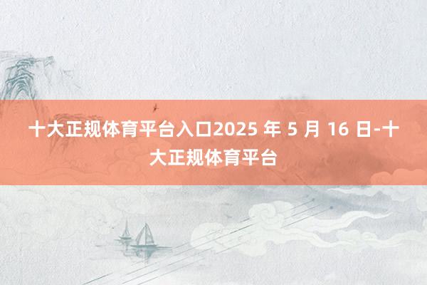 十大正规体育平台入口2025 年 5 月 16 日-十大正规