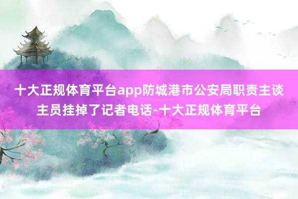十大正规体育平台app防城港市公安局职责主谈主员挂掉了记者电