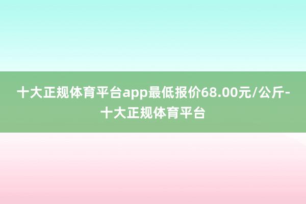 十大正规体育平台app最低报价68.00元/公斤-十大正规体育平台