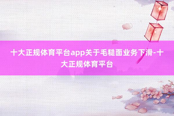 十大正规体育平台app　　关于毛糙面业务下滑-十大正规体育平
