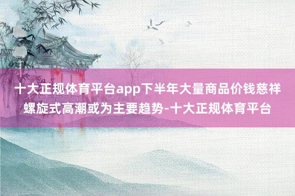 十大正规体育平台app下半年大量商品价钱慈祥螺旋式高潮或为主