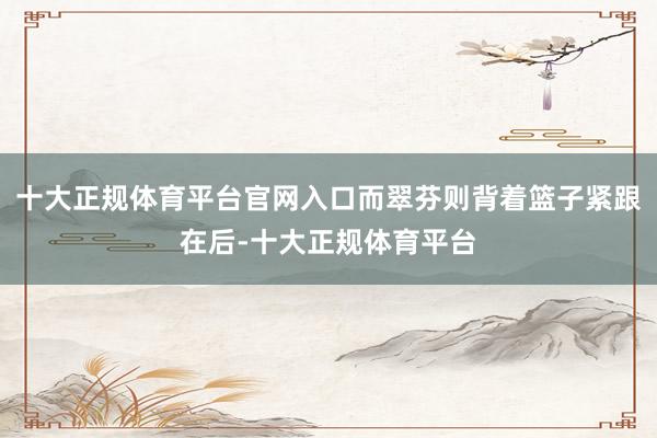 十大正规体育平台官网入口而翠芬则背着篮子紧跟在后-十大正规体